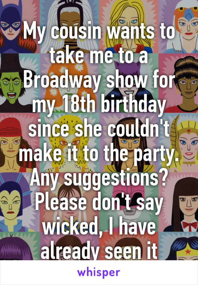 My cousin wants to take me to a Broadway show for my 18th birthday since she couldn't make it to the party. Any suggestions? Please don't say wicked, I have already seen it