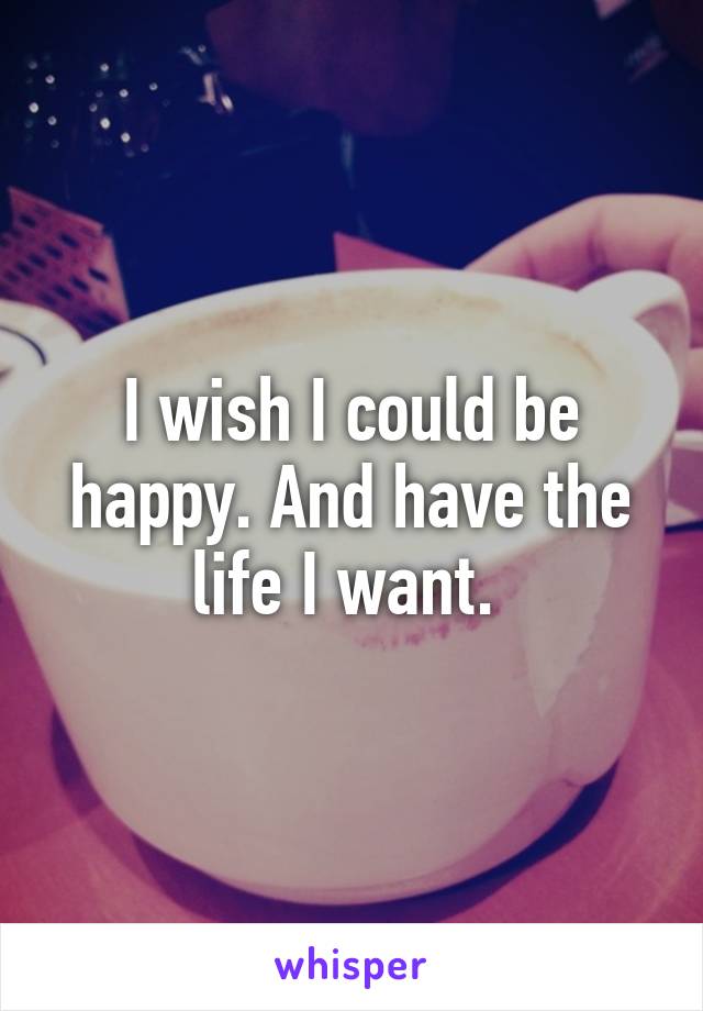 I wish I could be happy. And have the life I want. 