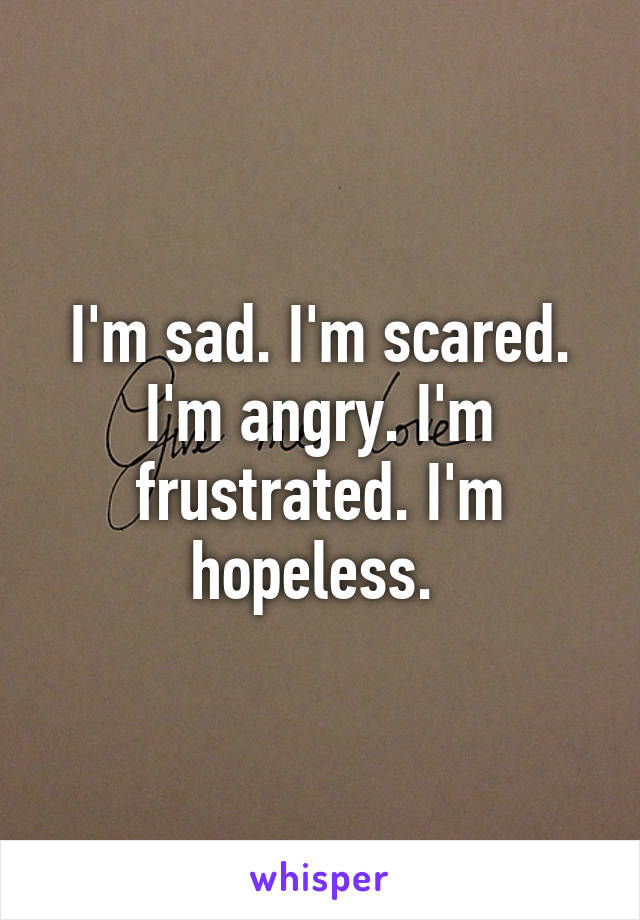 I'm sad. I'm scared. I'm angry. I'm frustrated. I'm hopeless. 