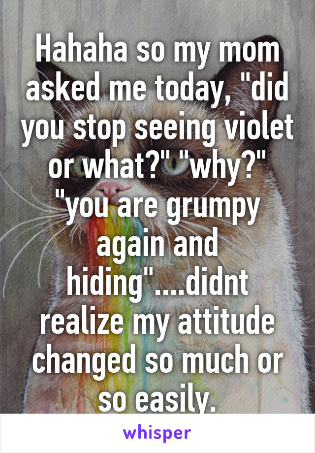 Hahaha so my mom asked me today, "did you stop seeing violet or what?" "why?" "you are grumpy again and hiding"....didnt realize my attitude changed so much or so easily.