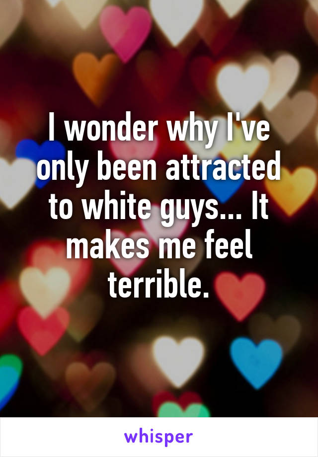 I wonder why I've only been attracted to white guys... It makes me feel terrible.

