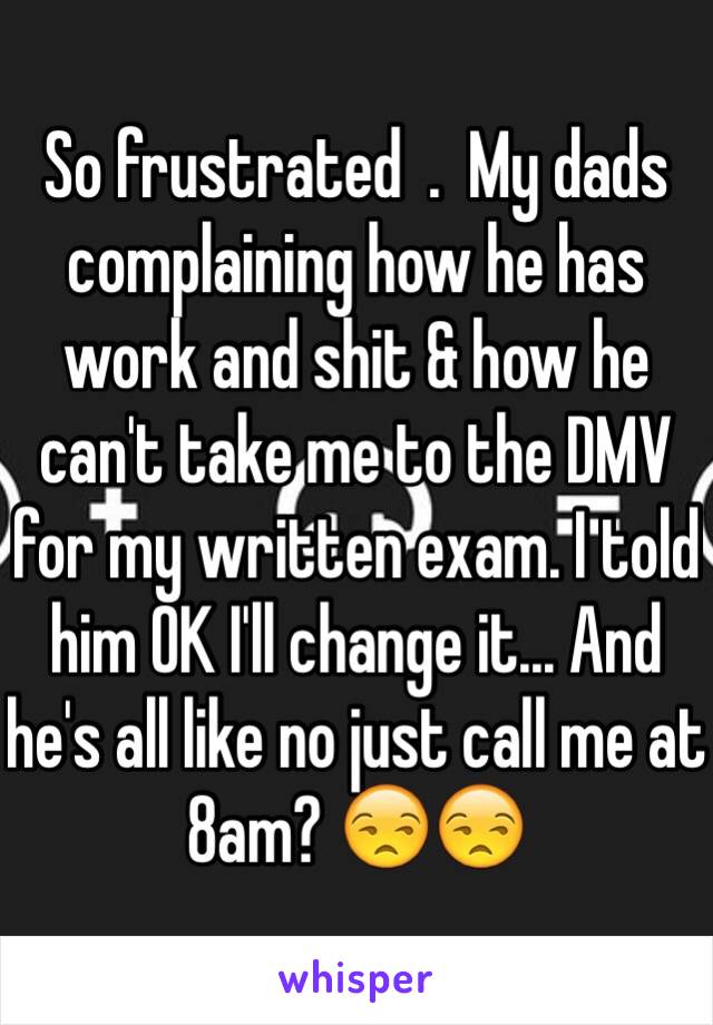 So frustrated  .  My dads complaining how he has work and shit & how he can't take me to the DMV for my written exam. I told him OK I'll change it... And he's all like no just call me at 8am? 😒😒