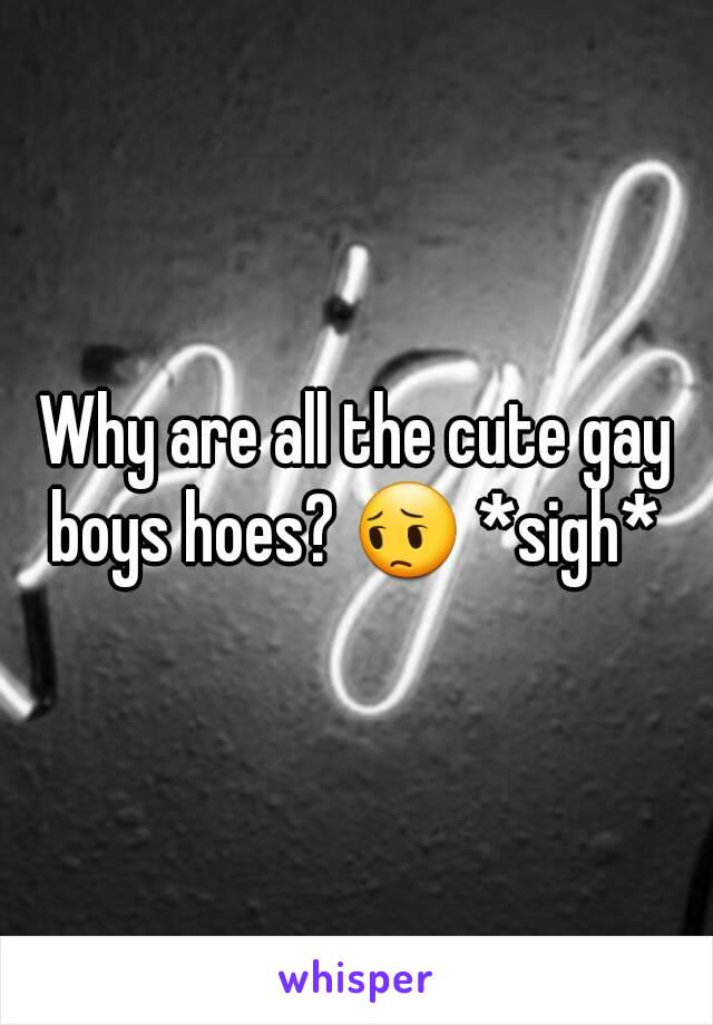 Why are all the cute gay boys hoes? 😔 *sigh* 