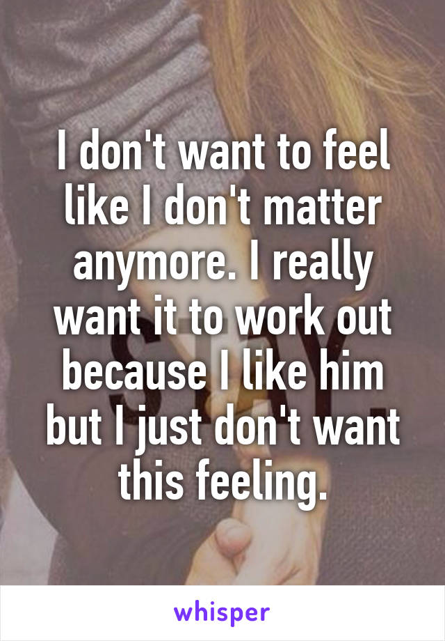 I don't want to feel like I don't matter anymore. I really want it to work out because I like him but I just don't want this feeling.