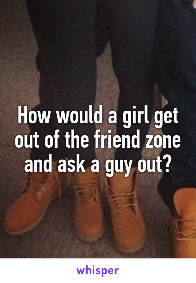 How would a girl get out of the friend zone and ask a guy out?