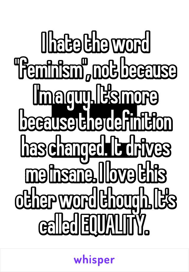 I hate the word "feminism", not because I'm a guy. It's more because the definition has changed. It drives me insane. I love this other word though. It's called EQUALITY. 