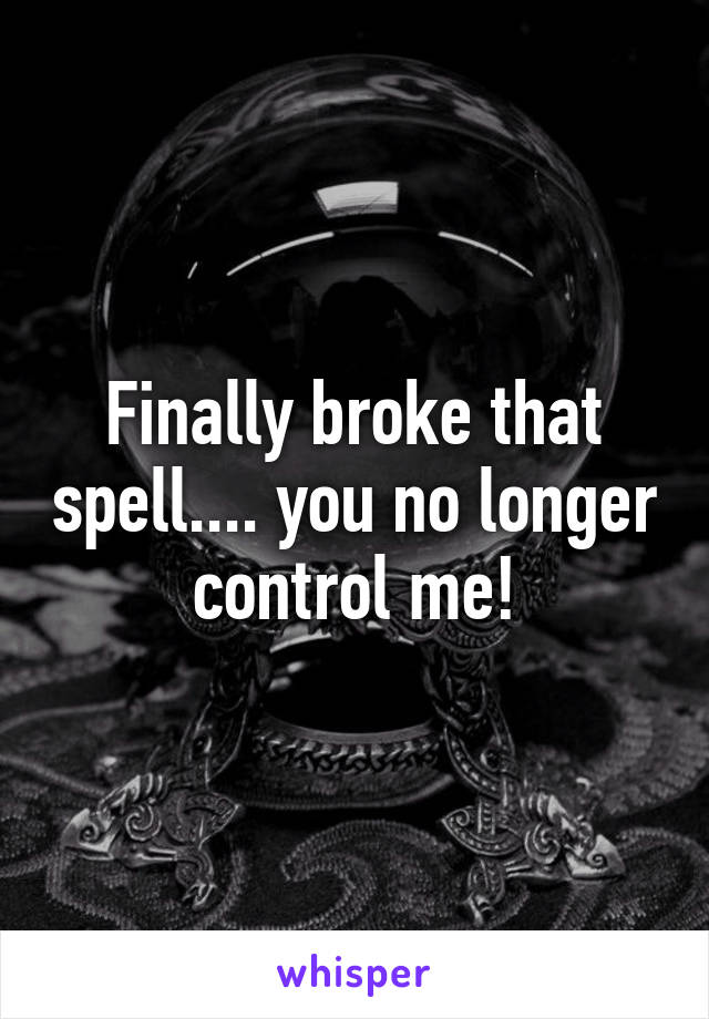 Finally broke that spell.... you no longer  control me! 