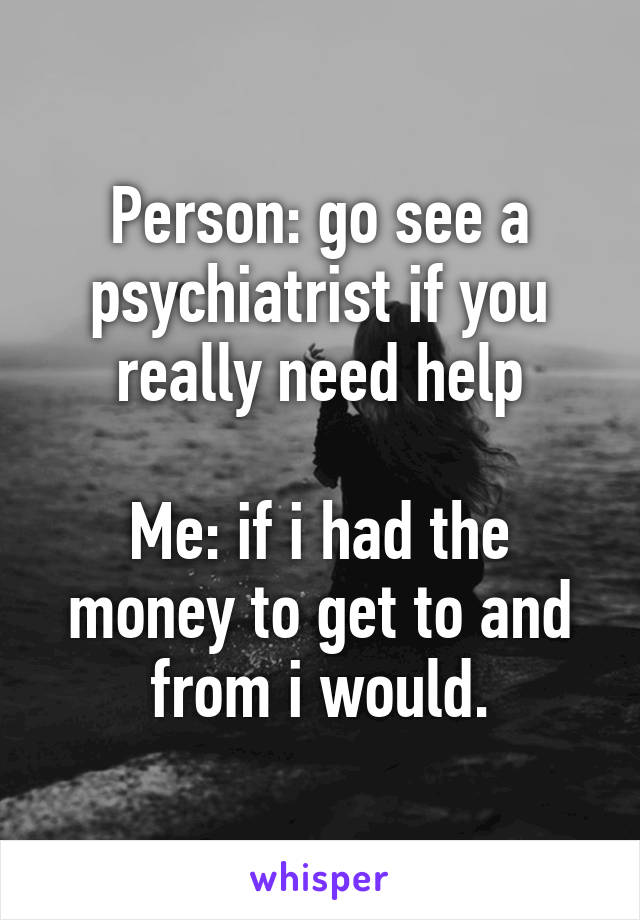 Person: go see a psychiatrist if you really need help

Me: if i had the money to get to and from i would.