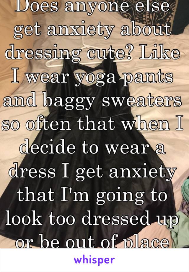 Does anyone else get anxiety about dressing cute? Like I wear yoga pants and baggy sweaters so often that when I decide to wear a dress I get anxiety that I'm going to look too dressed up or be out of place >_> it's weird
