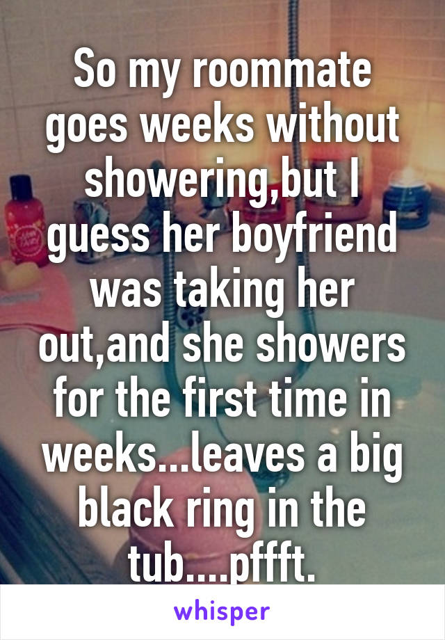 So my roommate goes weeks without showering,but I guess her boyfriend was taking her out,and she showers for the first time in weeks...leaves a big black ring in the tub....pffft.