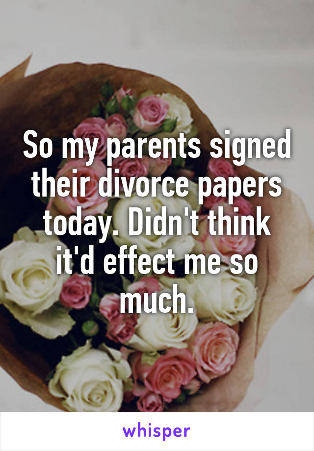So my parents signed their divorce papers today. Didn't think it'd effect me so much.