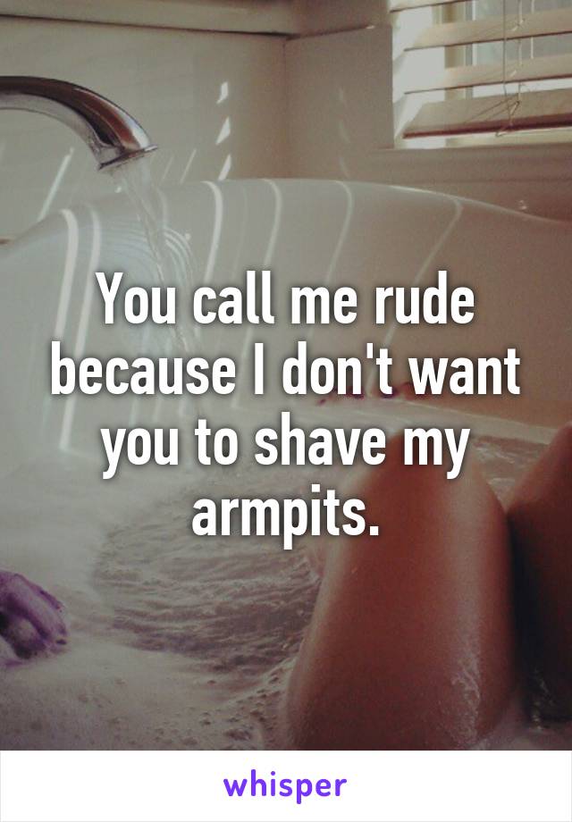 You call me rude because I don't want you to shave my armpits.