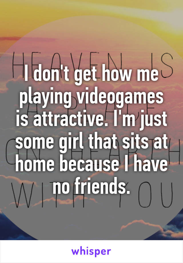 I don't get how me playing videogames is attractive. I'm just some girl that sits at home because I have no friends.