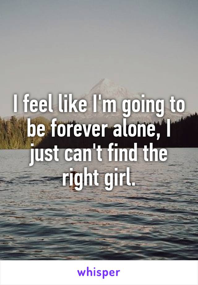 I feel like I'm going to be forever alone, I just can't find the right girl.