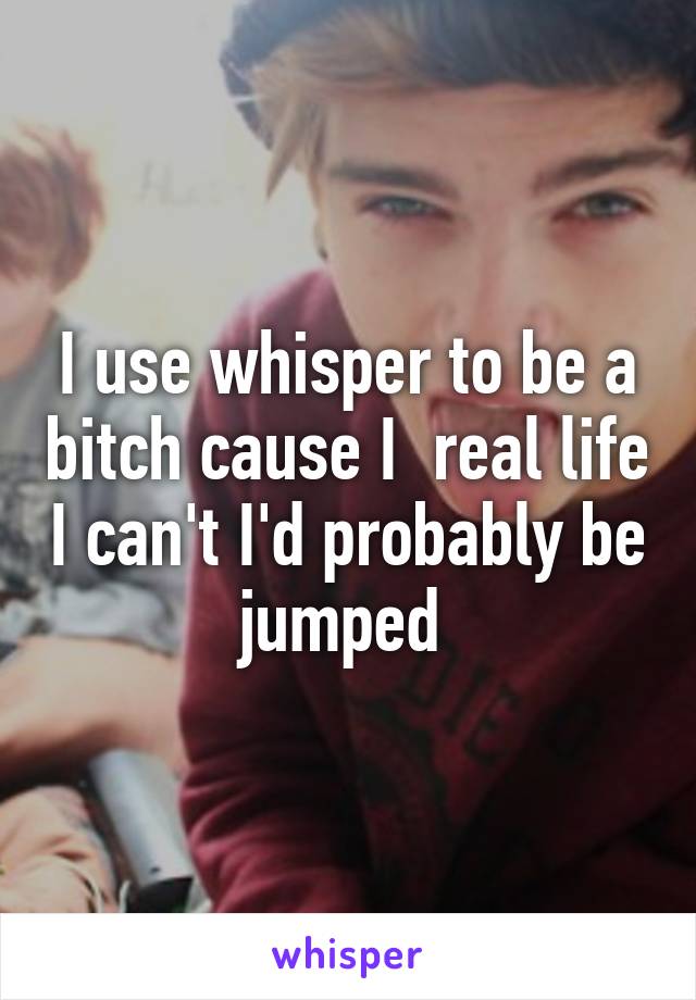 I use whisper to be a bitch cause I  real life I can't I'd probably be jumped 