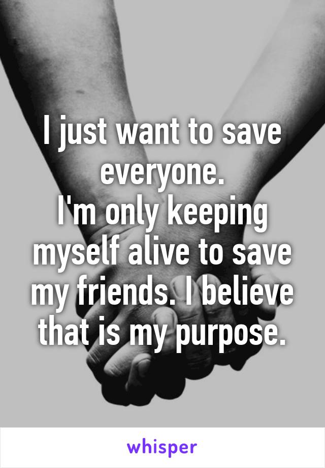 I just want to save everyone.
I'm only keeping myself alive to save my friends. I believe that is my purpose.