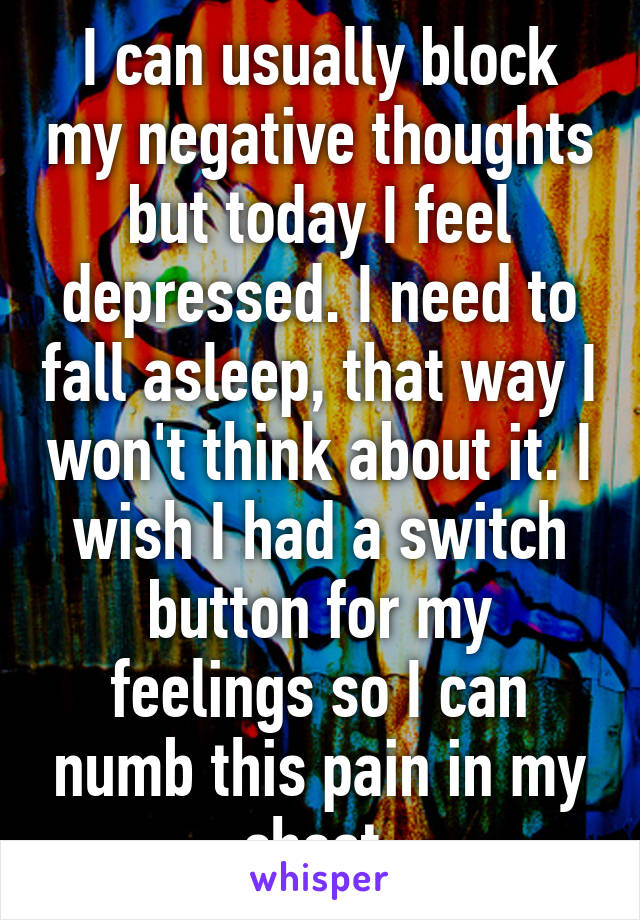 I can usually block my negative thoughts but today I feel depressed. I need to fall asleep, that way I won't think about it. I wish I had a switch button for my feelings so I can numb this pain in my chest.