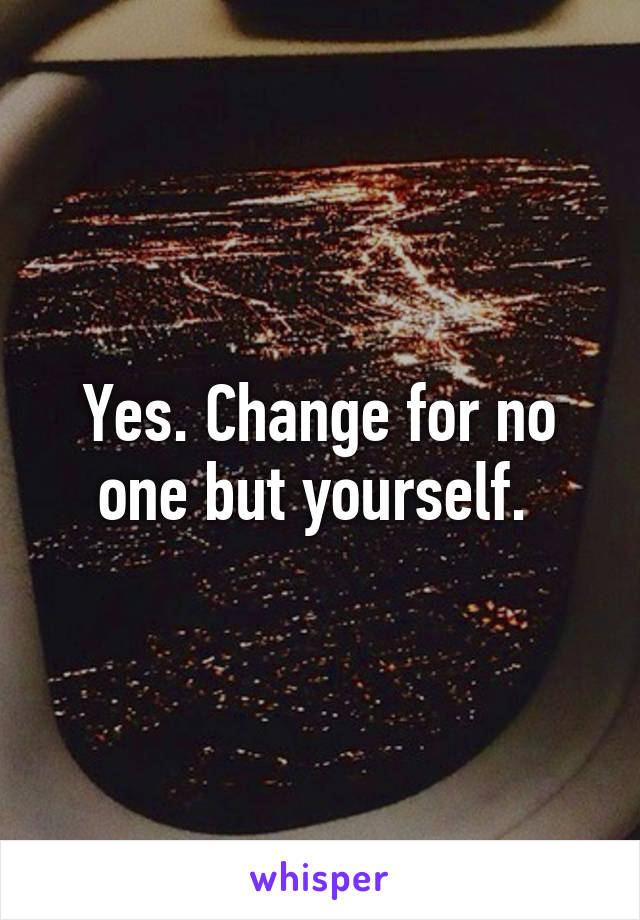 Yes. Change for no one but yourself. 