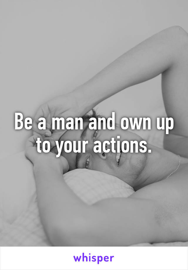 Be a man and own up to your actions.