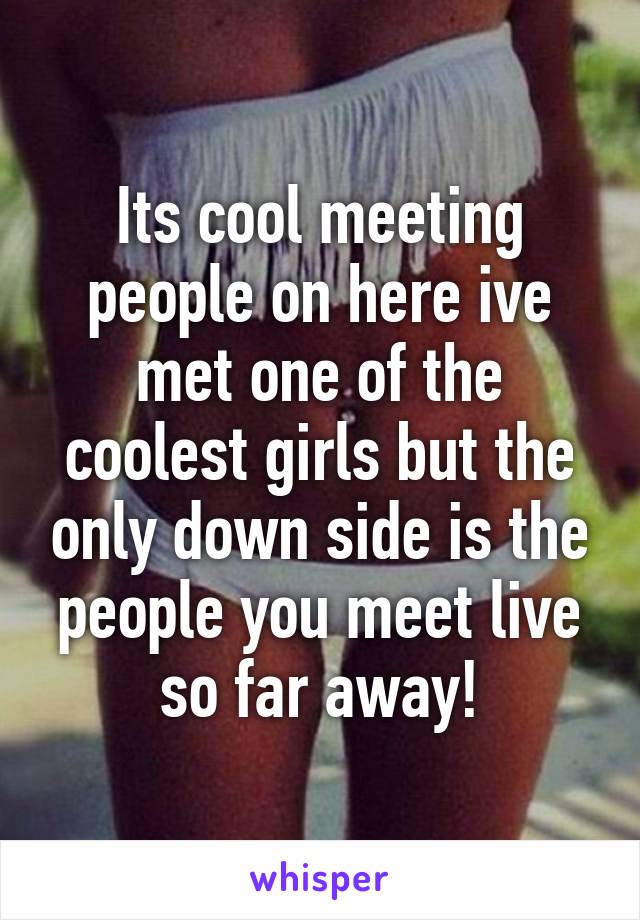 Its cool meeting people on here ive met one of the coolest girls but the only down side is the people you meet live so far away!