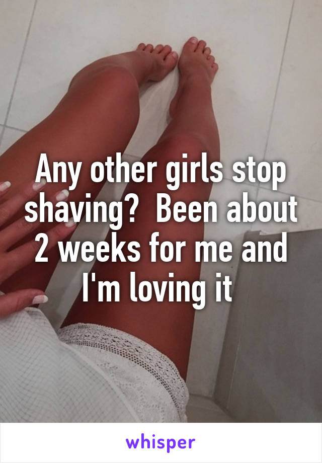 Any other girls stop shaving?  Been about 2 weeks for me and I'm loving it 
