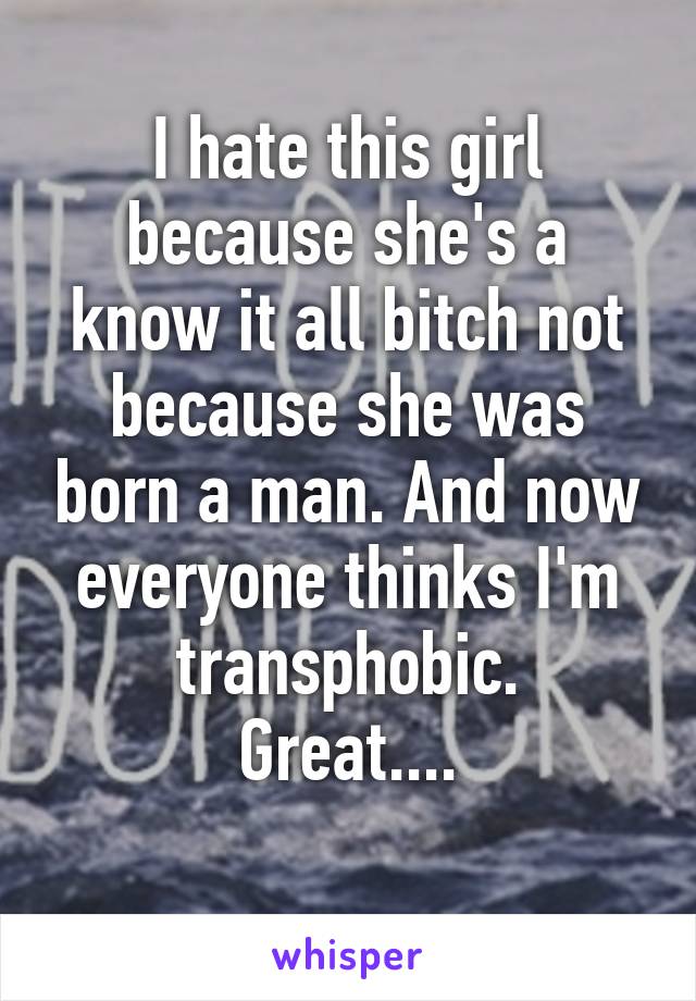 I hate this girl because she's a know it all bitch not because she was born a man. And now everyone thinks I'm transphobic.
Great....
