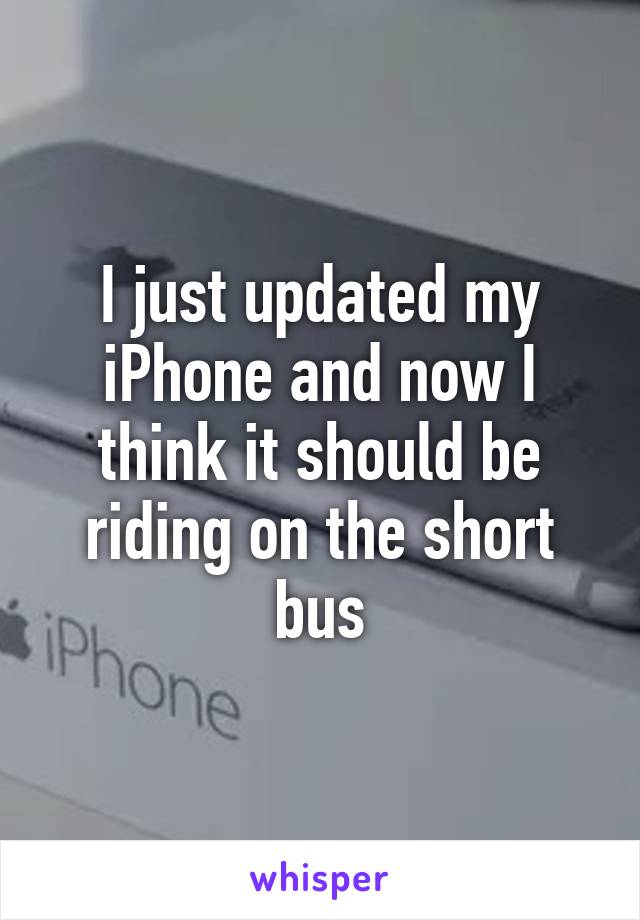 I just updated my iPhone and now I think it should be riding on the short bus