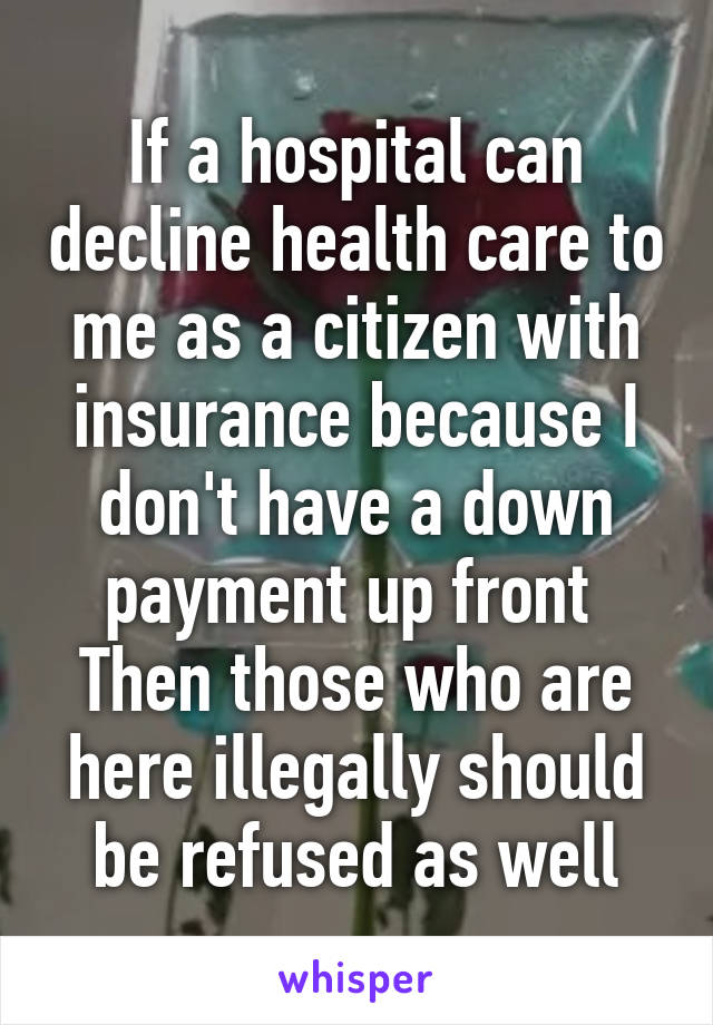 If a hospital can decline health care to me as a citizen with insurance because I don't have a down payment up front 
Then those who are here illegally should be refused as well