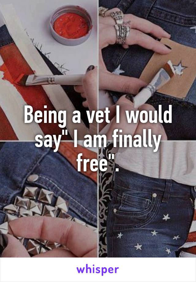 Being a vet I would say" I am finally free".