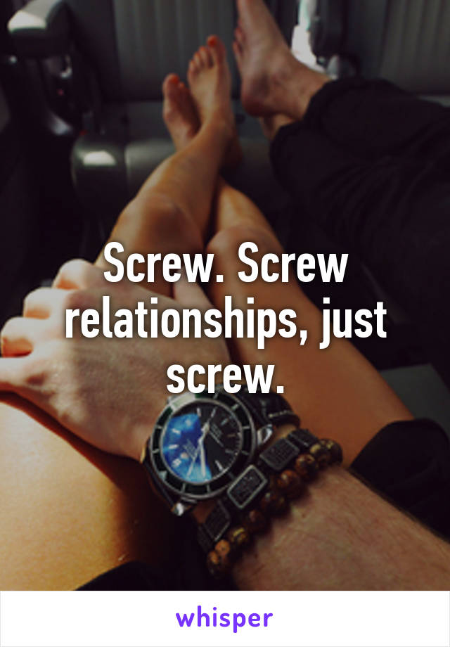 Screw. Screw relationships, just screw.