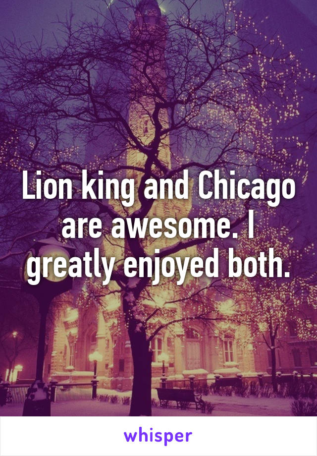 Lion king and Chicago are awesome. I greatly enjoyed both.