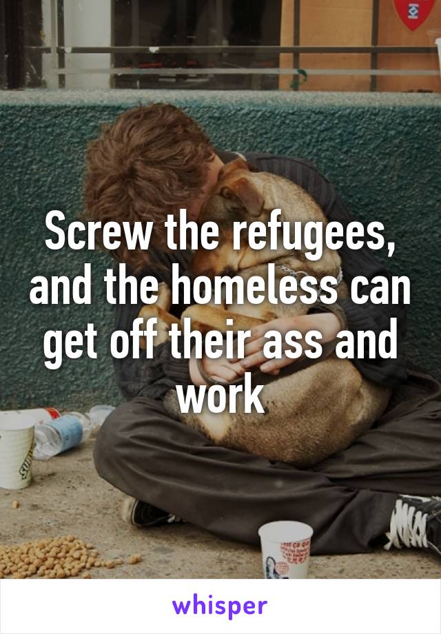 Screw the refugees, and the homeless can get off their ass and work