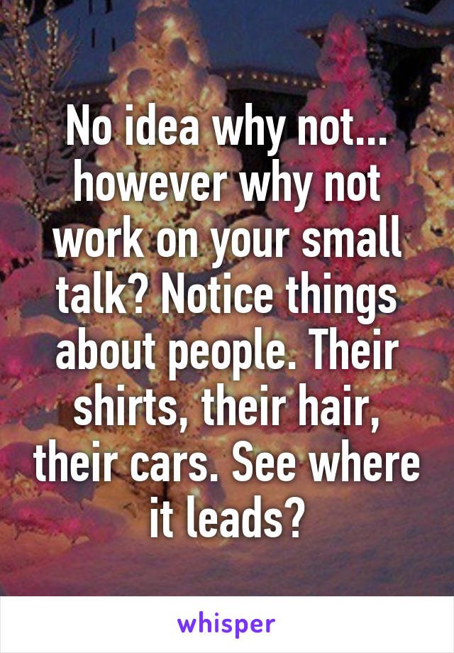 No idea why not... however why not work on your small talk? Notice things about people. Their shirts, their hair, their cars. See where it leads?