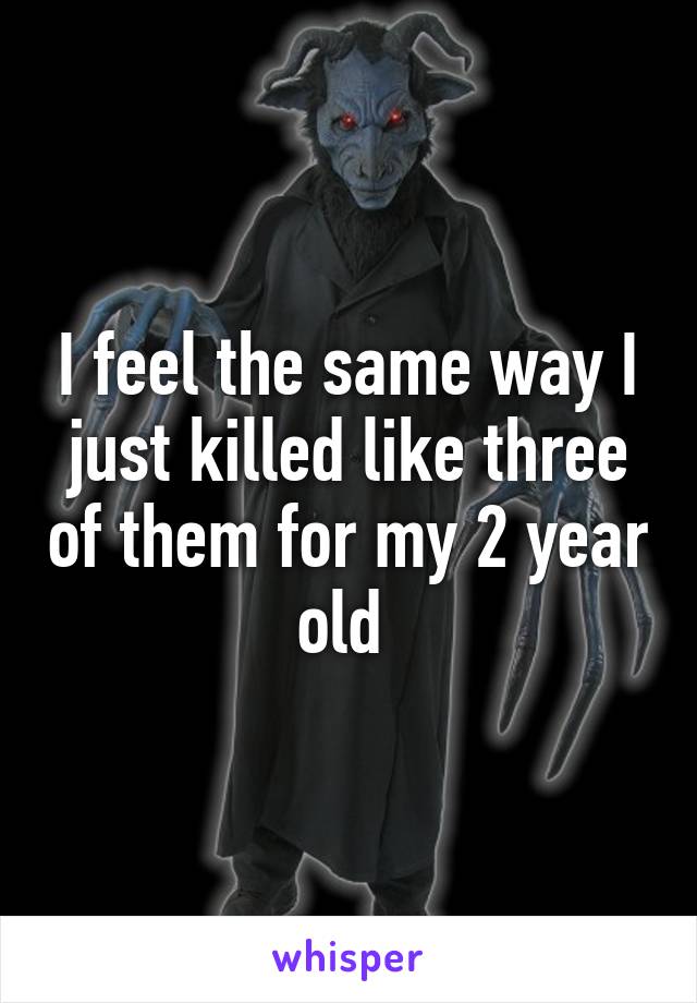 I feel the same way I just killed like three of them for my 2 year old 