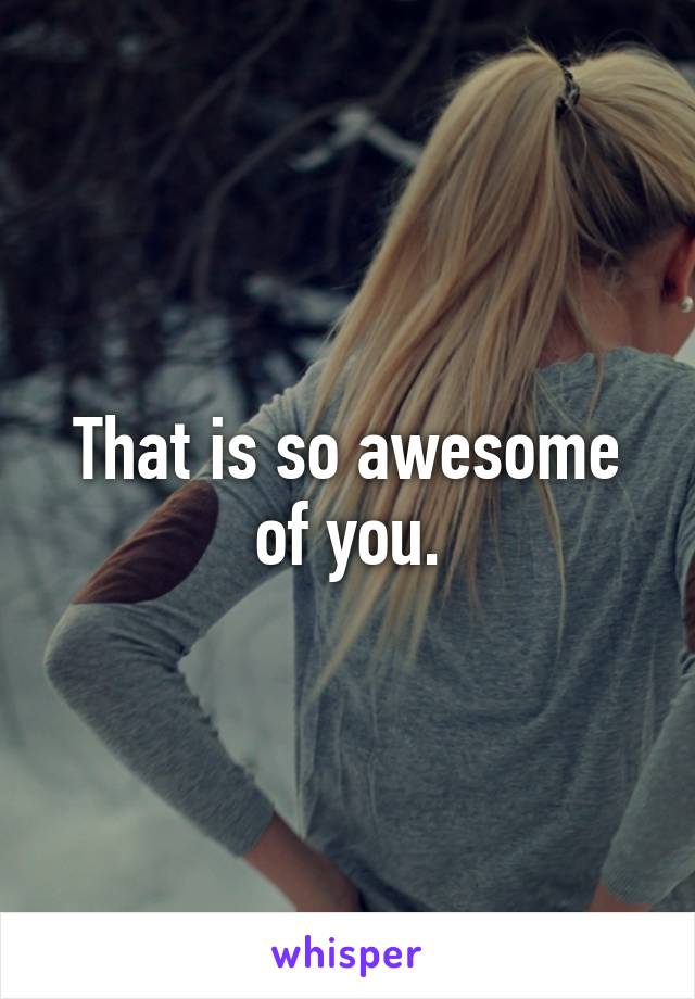 That is so awesome of you.