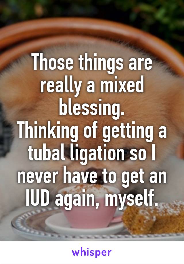 Those things are really a mixed blessing.
Thinking of getting a tubal ligation so I never have to get an IUD again, myself.