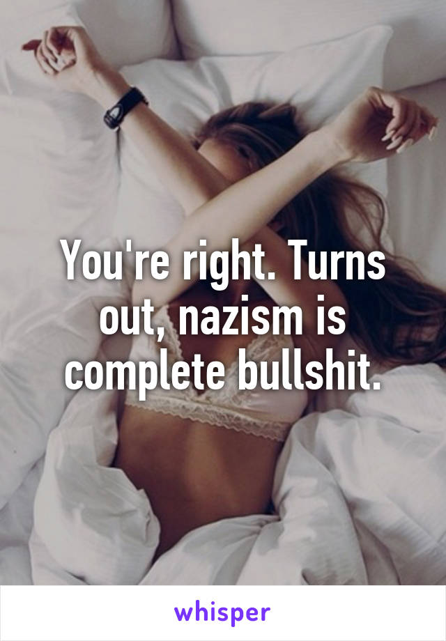 You're right. Turns out, nazism is complete bullshit.