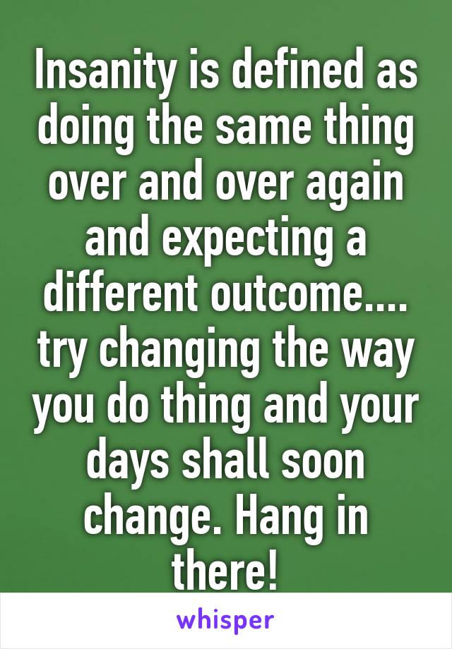 Insanity is defined as doing the same thing over and over again and expecting a different outcome.... try changing the way you do thing and your days shall soon change. Hang in there!