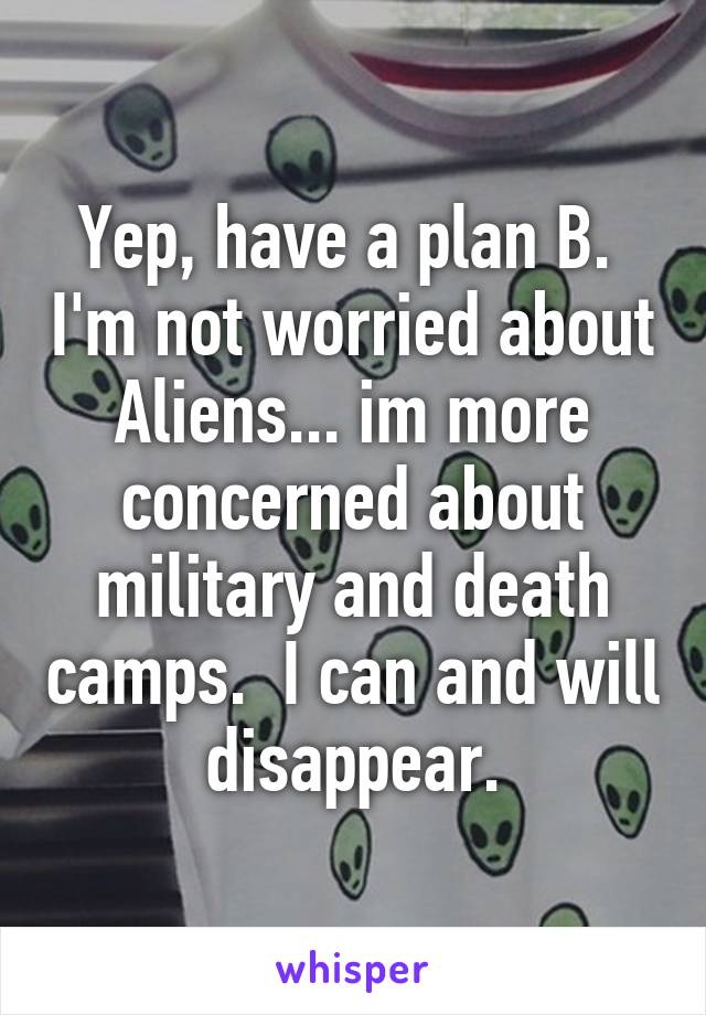 Yep, have a plan B.  I'm not worried about Aliens... im more concerned about military and death camps.  I can and will disappear.