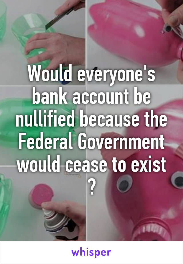 Would everyone's bank account be nullified because the Federal Government would cease to exist ?