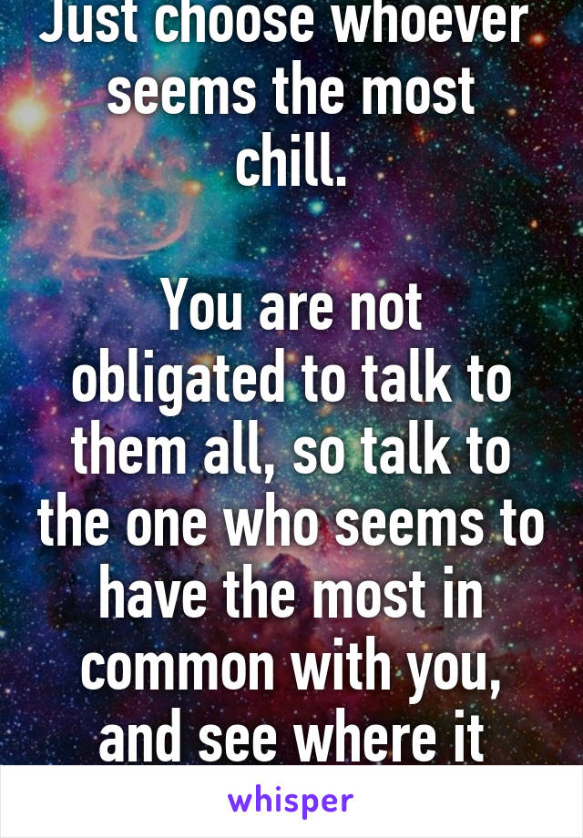 Just choose whoever 
seems the most chill.

You are not obligated to talk to them all, so talk to the one who seems to have the most in common with you, and see where it goes. (: