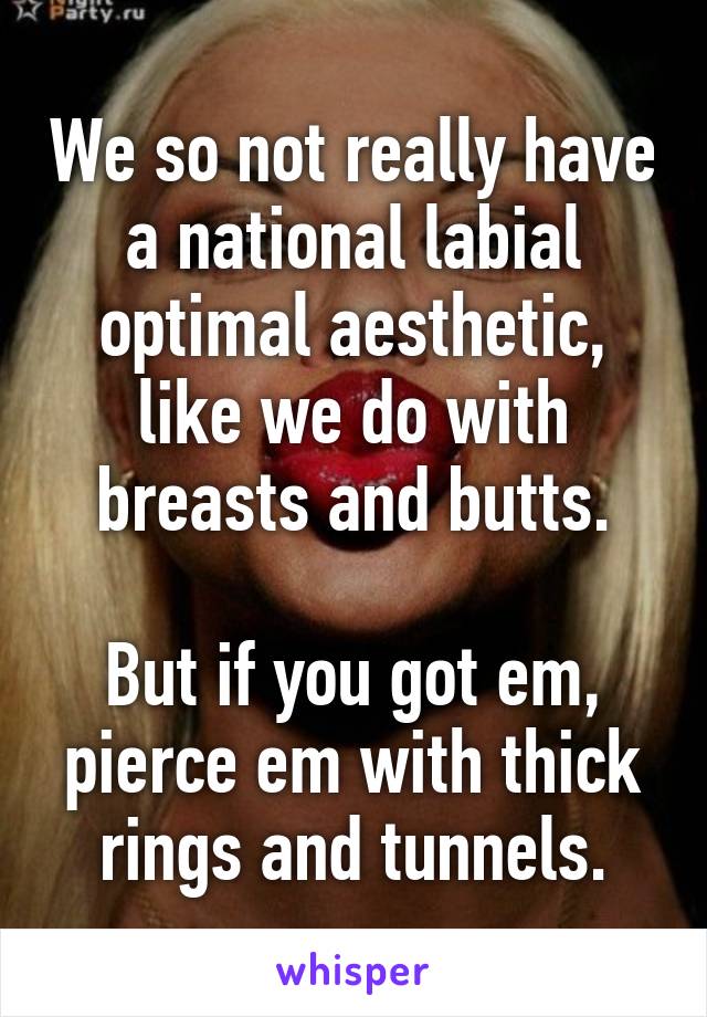 We so not really have a national labial optimal aesthetic, like we do with breasts and butts.

But if you got em, pierce em with thick rings and tunnels.