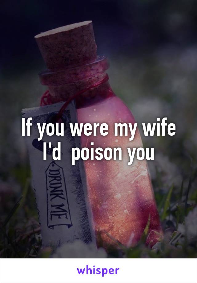 If you were my wife I'd  poison you