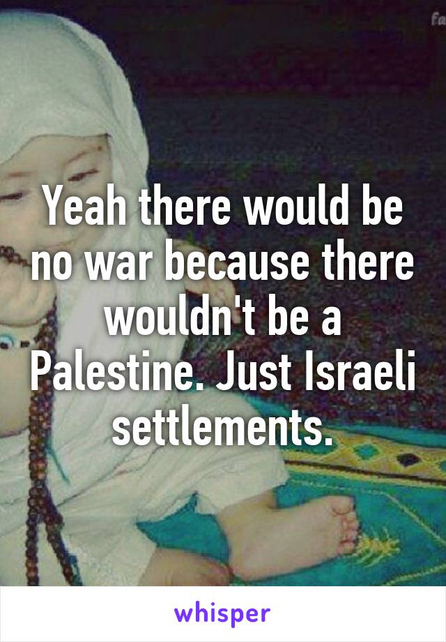 Yeah there would be no war because there wouldn't be a Palestine. Just Israeli settlements.