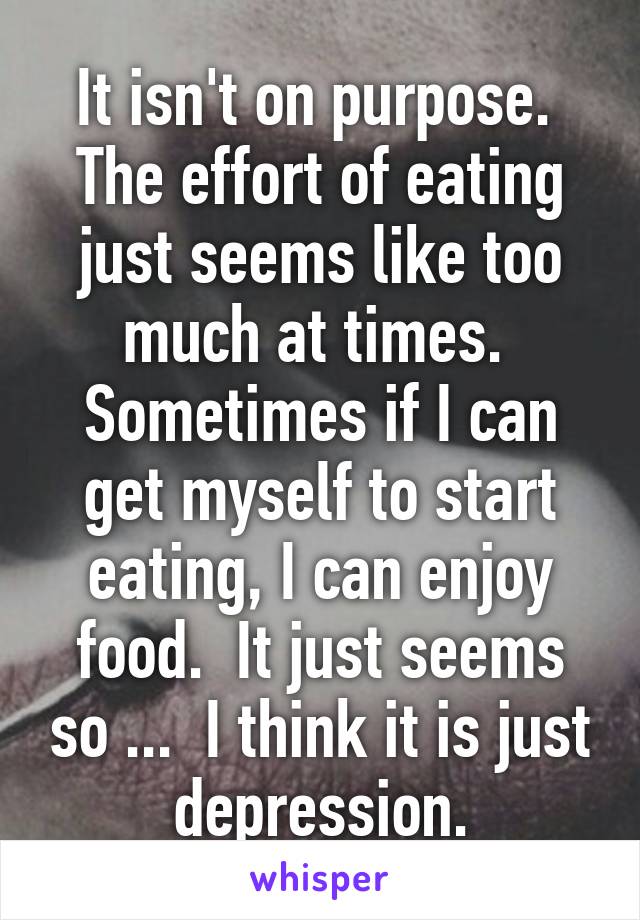 It isn't on purpose.  The effort of eating just seems like too much at times.  Sometimes if I can get myself to start eating, I can enjoy food.  It just seems so ...  I think it is just depression.