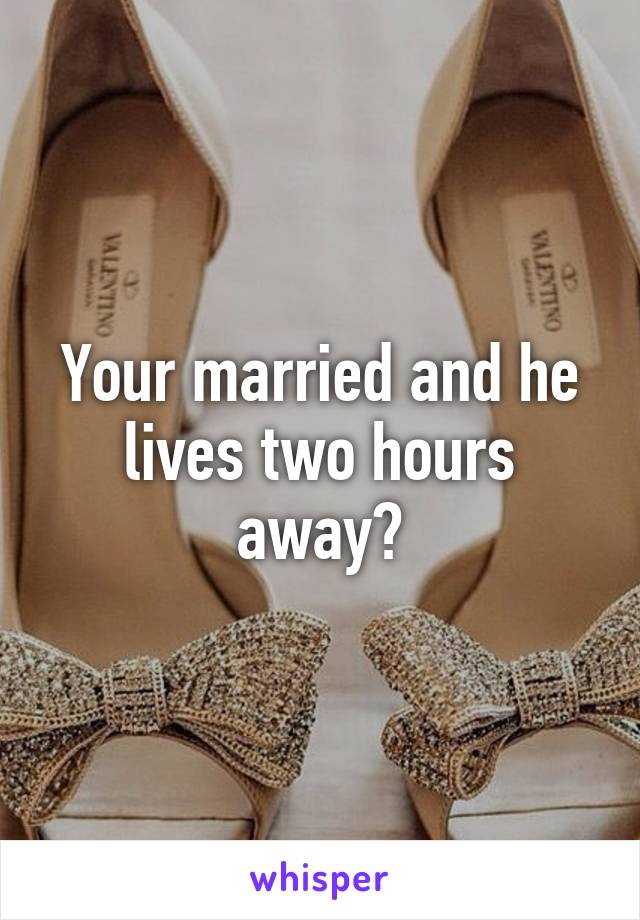 Your married and he lives two hours away?