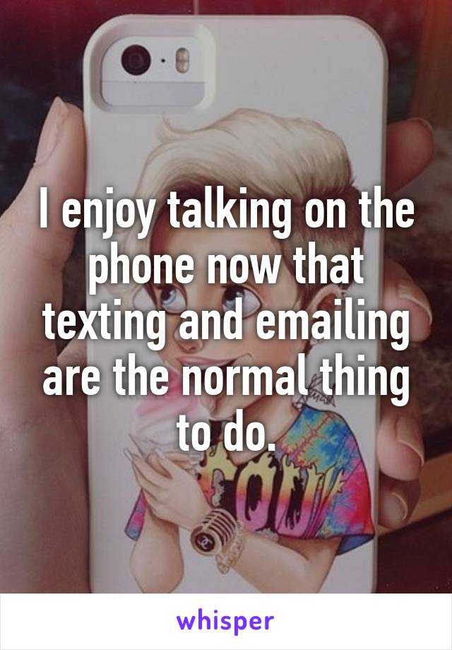 I enjoy talking on the phone now that texting and emailing are the normal thing to do.