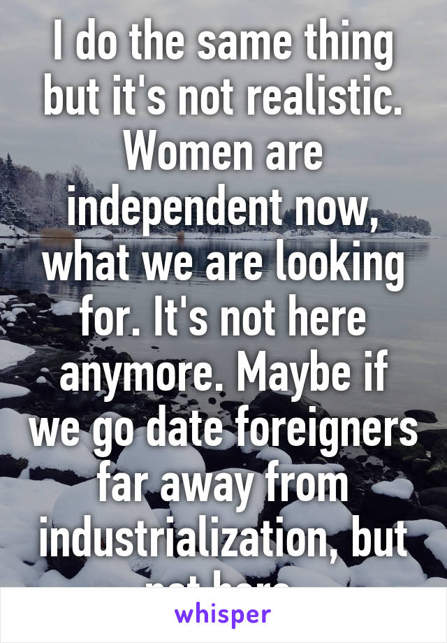 I do the same thing but it's not realistic. Women are independent now, what we are looking for. It's not here anymore. Maybe if we go date foreigners far away from industrialization, but not here.