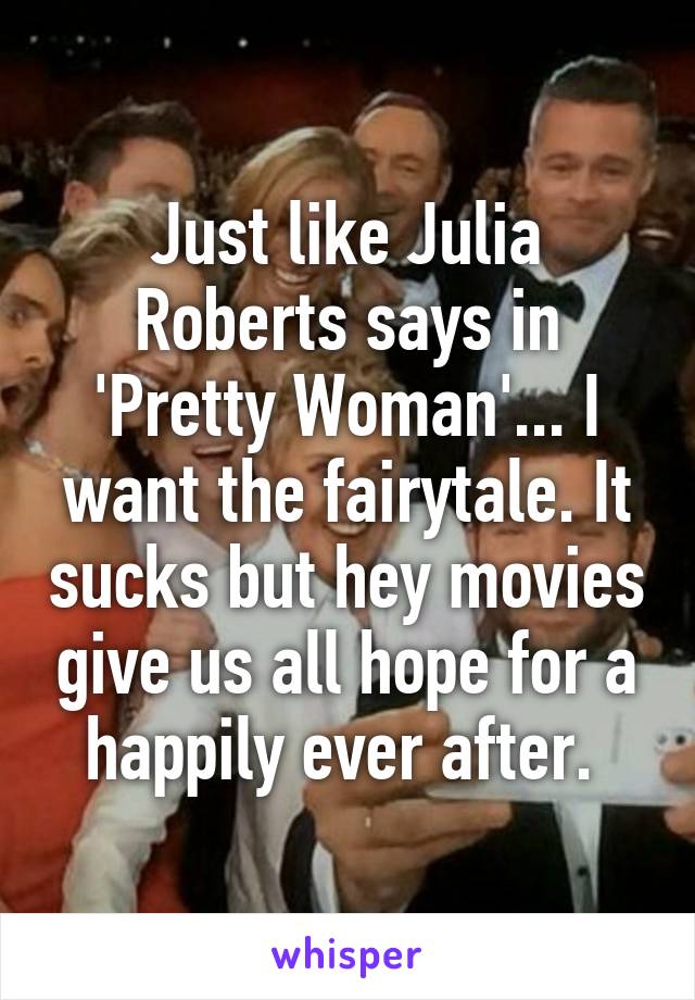 Just like Julia Roberts says in 'Pretty Woman'... I want the fairytale. It sucks but hey movies give us all hope for a happily ever after. 