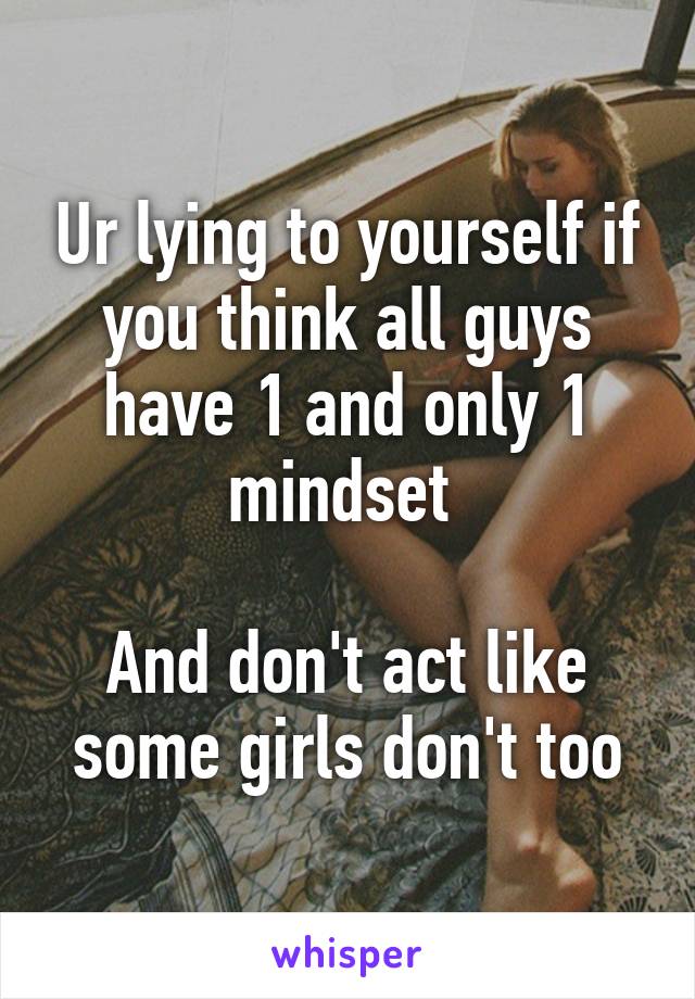 Ur lying to yourself if you think all guys have 1 and only 1 mindset 

And don't act like some girls don't too